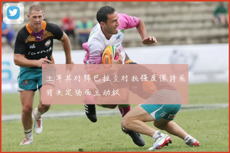 土耳其对阵巴拉圭对抗强度保持或将决定场面主动权