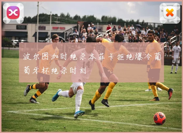 波尔图加时绝杀本菲卡拒绝爆冷葡萄牙杯绝杀时刻