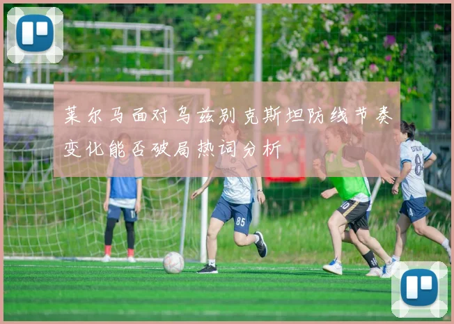 莱尔马面对乌兹别克斯坦防线节奏变化能否破局热词分析