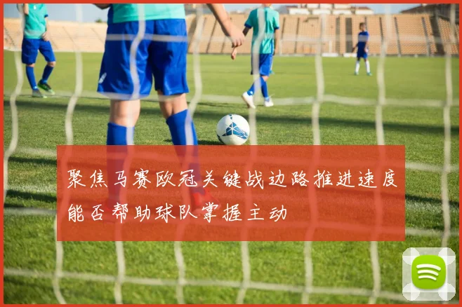 聚焦马赛欧冠关键战边路推进速度能否帮助球队掌握主动