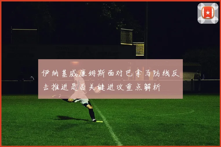 伊纳基威廉姆斯面对巴拿马防线反击推进是否关键进攻重点解析