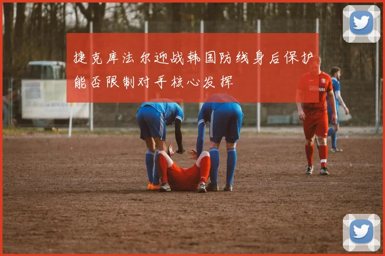 捷克库法尔迎战韩国防线身后保护能否限制对手核心发挥