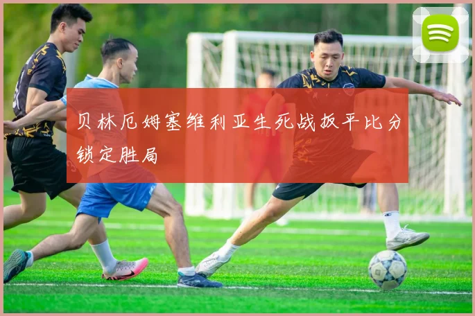 贝林厄姆塞维利亚生死战扳平比分锁定胜局