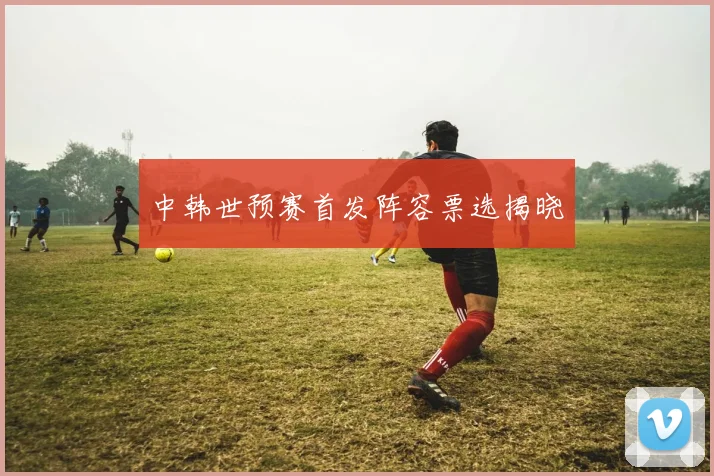 中韩世预赛首发阵容票选揭晓