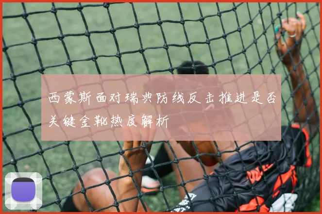 西蒙斯面对瑞典防线反击推进是否关键金靴热度解析