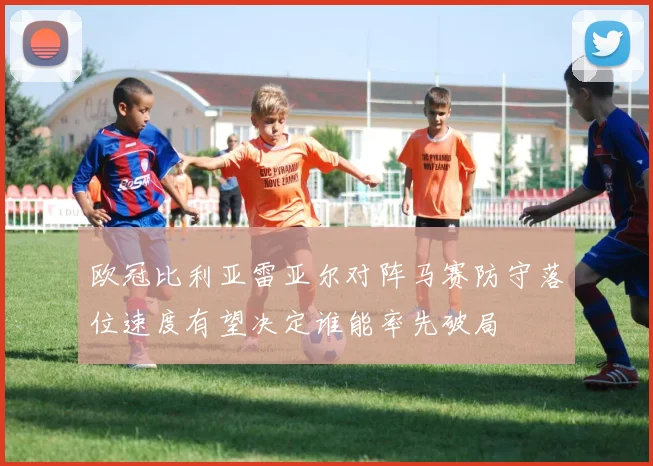 欧冠比利亚雷亚尔对阵马赛防守落位速度有望决定谁能率先破局