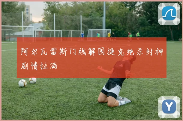 阿尔瓦雷斯门线解围捷克绝杀封神剧情拉满