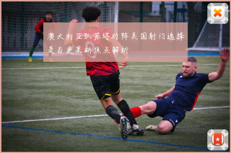 澳大利亚队苏塔对阵美国射门选择是否更果断焦点解析