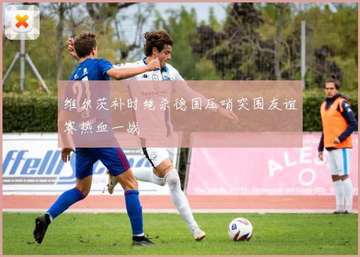 维尔茨补时绝杀德国压哨突围友谊赛热血一战