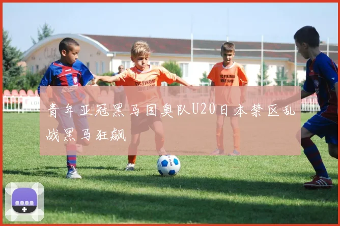 青年亚冠黑马国奥队U20日本禁区乱战黑马狂飙