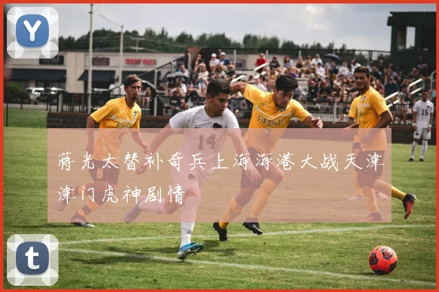 蒋光太替补奇兵上海海港大战天津津门虎神剧情