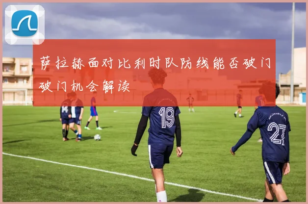 萨拉赫面对比利时队防线能否破门破门机会解读