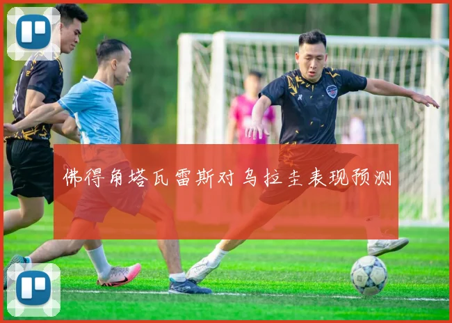 佛得角塔瓦雷斯对乌拉圭表现预测