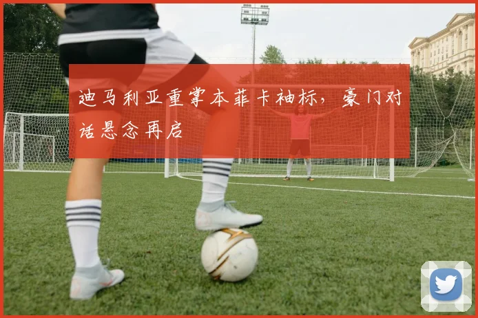 迪马利亚重掌本菲卡袖标，豪门对话悬念再启