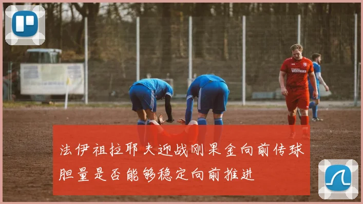 法伊祖拉耶夫迎战刚果金向前传球胆量是否能够稳定向前推进