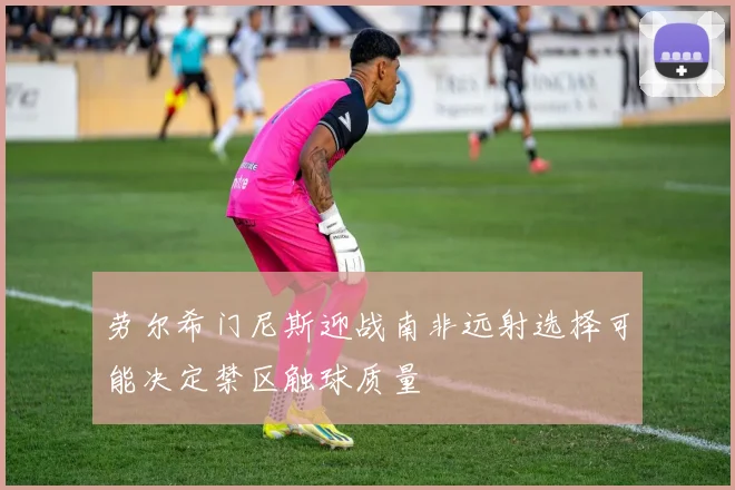 劳尔希门尼斯迎战南非远射选择可能决定禁区触球质量