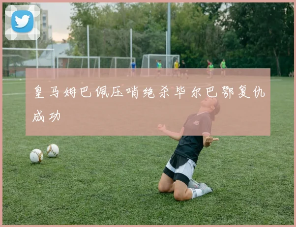 皇马姆巴佩压哨绝杀毕尔巴鄂复仇成功