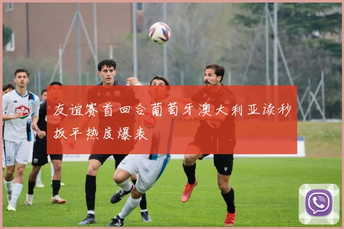 友谊赛首回合葡萄牙澳大利亚读秒扳平热度爆表