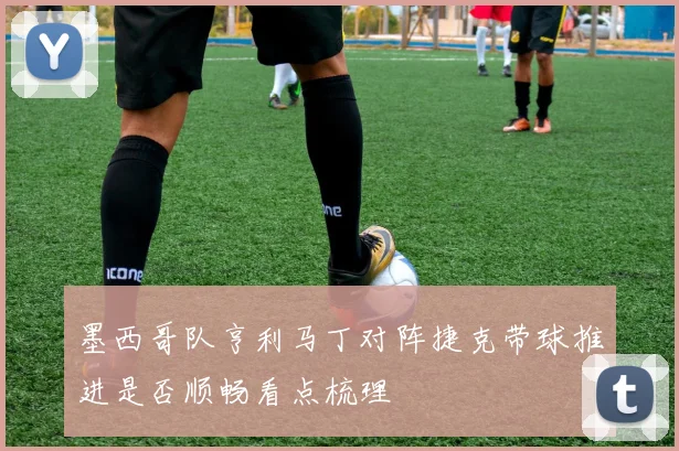 墨西哥队亨利马丁对阵捷克带球推进是否顺畅看点梳理