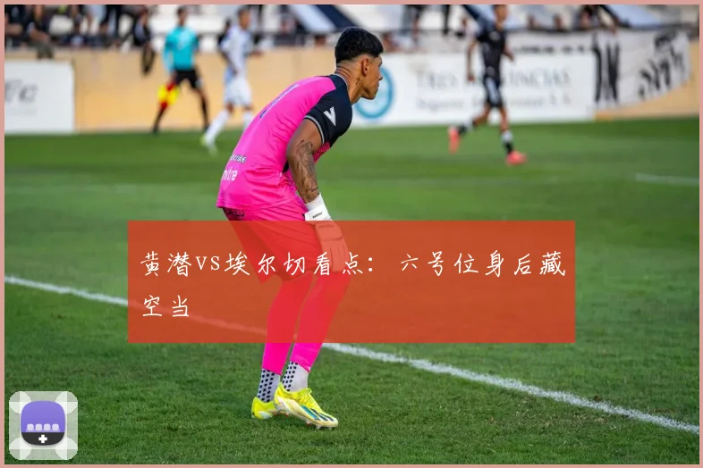 黄潜vs埃尔切看点：六号位身后藏空当