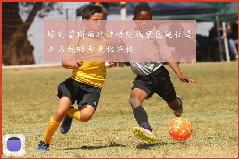 塔瓦雷斯面对沙特防线禁区跑位是否占优赔率变化评估
