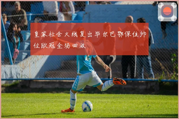 皇家社会火线复出毕尔巴鄂保住帅位欧冠全场回放