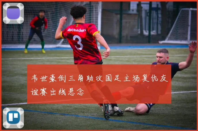 韦世豪倒三角助攻国足主场复仇友谊赛出线悬念