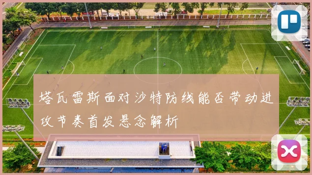 塔瓦雷斯面对沙特防线能否带动进攻节奏首发悬念解析