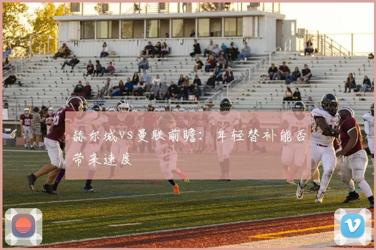 赫尔城vs曼联前瞻:年轻替补能否带来速度