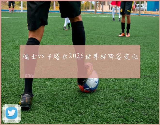瑞士vs卡塔尔2026世界杯阵容变化