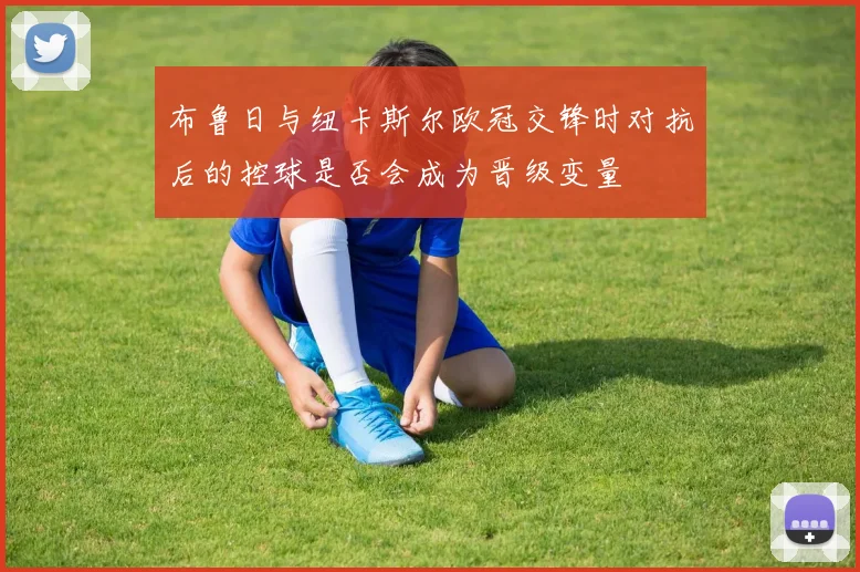 布鲁日与纽卡斯尔欧冠交锋时对抗后的控球是否会成为晋级变量