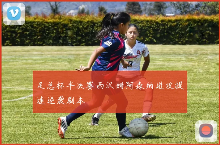 足总杯半决赛西汉姆阿森纳进攻提速逆袭剧本