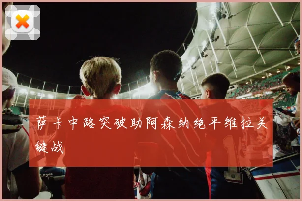 萨卡中路突破助阿森纳绝平维拉关键战