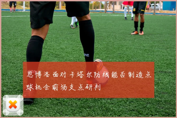 恩博洛面对卡塔尔防线能否制造点球机会前场支点研判