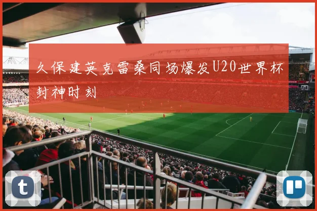 久保建英克雷桑同场爆发U20世界杯封神时刻