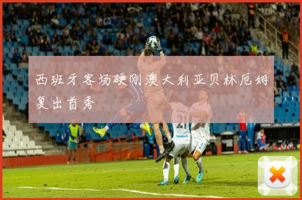 西班牙客场硬刚澳大利亚贝林厄姆复出首秀