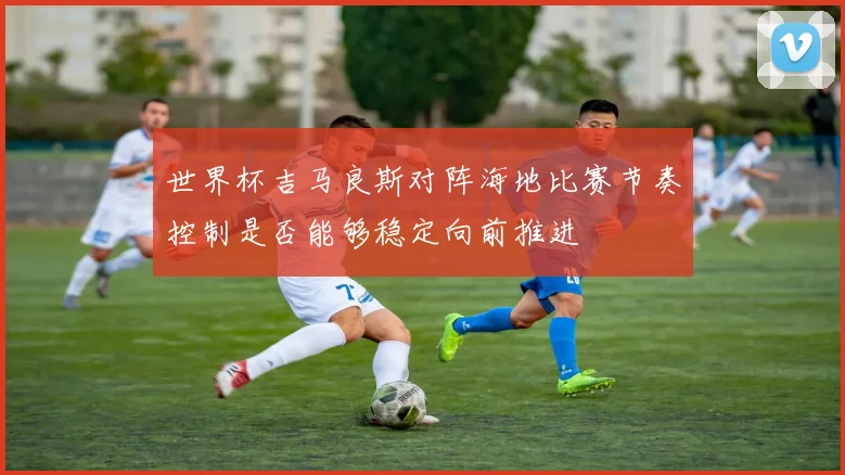 世界杯吉马良斯对阵海地比赛节奏控制是否能够稳定向前推进