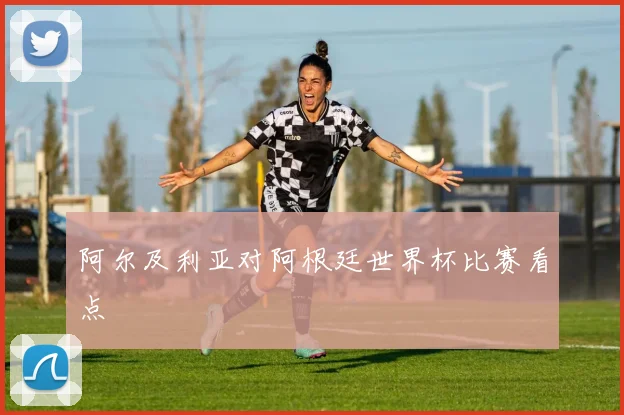 阿尔及利亚对阿根廷世界杯比赛看点