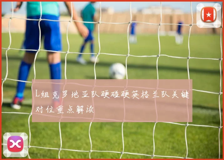 L组克罗地亚队硬碰硬英格兰队关键对位重点解读