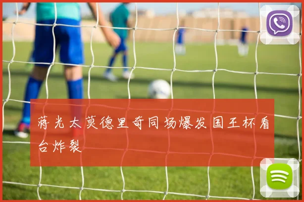 蒋光太莫德里奇同场爆发国王杯看台炸裂