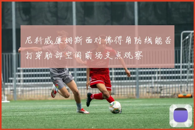 尼科威廉姆斯面对佛得角防线能否打穿肋部空间前场支点观察