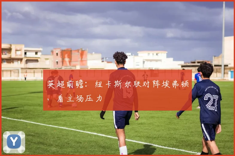 英超前瞻：纽卡斯尔联对阵埃弗顿，看主场压力