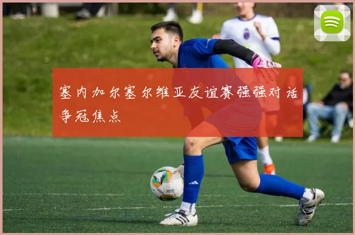 塞内加尔塞尔维亚友谊赛强强对话争冠焦点