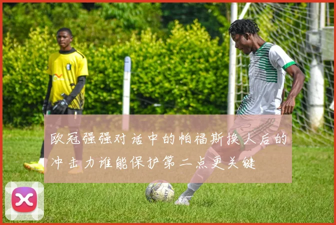 欧冠强强对话中的帕福斯换人后的冲击力谁能保护第二点更关键