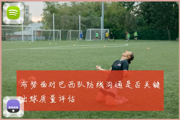 布努面对巴西队防线沟通是否关键出球质量评估