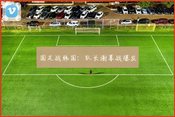 国足战韩国：队长谢幕战爆发