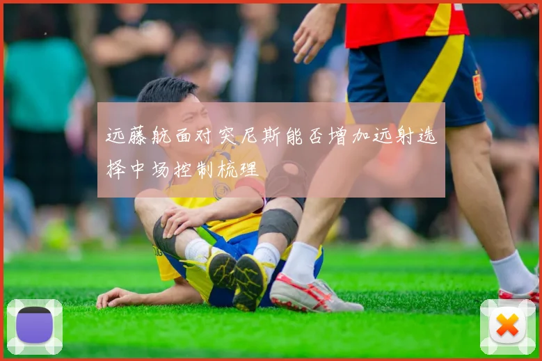 远藤航面对突尼斯能否增加远射选择中场控制梳理