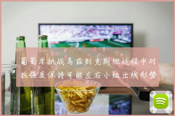 葡萄牙挑战乌兹别克斯坦过程中对抗强度保持可能左右小组出线形势