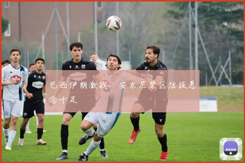 巴西伊朗激战，安东尼禁区炫技悬念十足