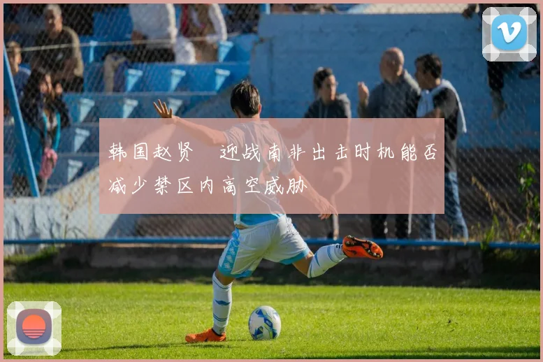 韩国赵贤祐迎战南非出击时机能否减少禁区内高空威胁